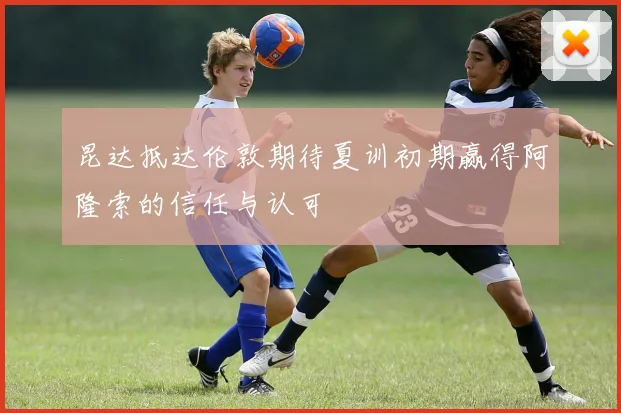 昆达抵达伦敦期待夏训初期赢得阿隆索的信任与认可