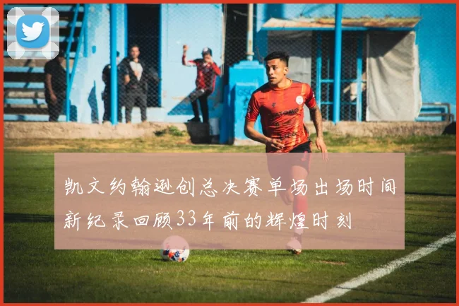 凯文约翰逊创总决赛单场出场时间新纪录回顾33年前的辉煌时刻