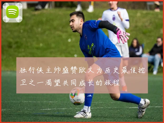 独行侠主帅盛赞欧文为历史最佳控卫之一渴望共同成长的旅程