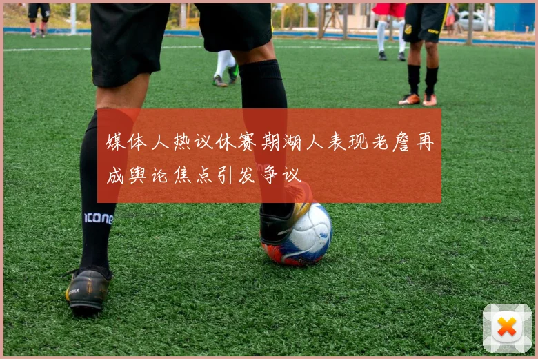 媒体人热议休赛期湖人表现老詹再成舆论焦点引发争议