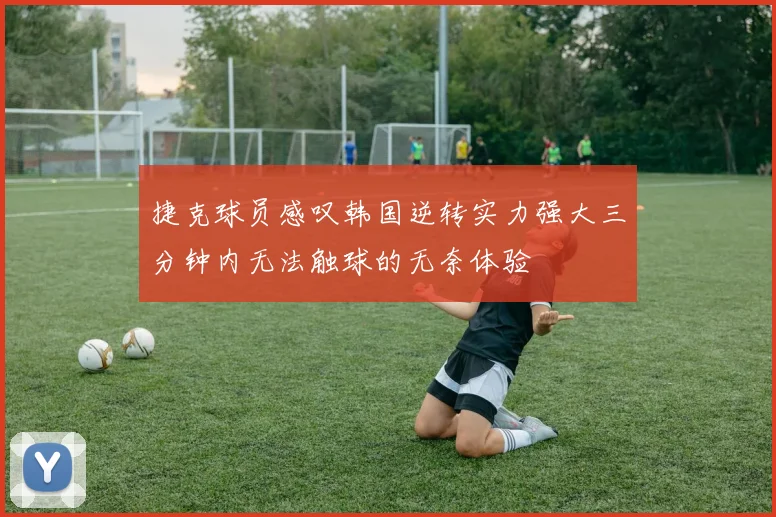 捷克球员感叹韩国逆转实力强大三分钟内无法触球的无奈体验