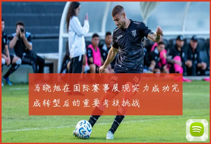 马晓旭在国际赛事展现实力成功完成转型后的重要考核挑战