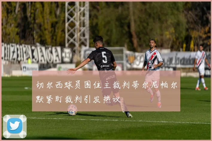 切尔西球员围住主裁判蒂尔尼帕尔默紧盯裁判引发热议