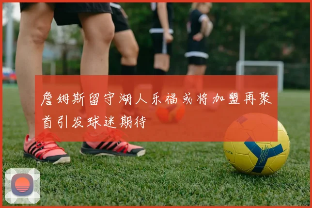 詹姆斯留守湖人乐福或将加盟再聚首引发球迷期待