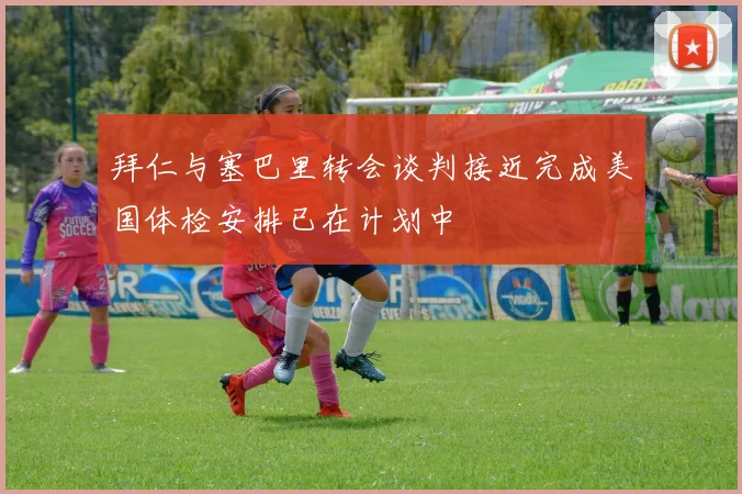 拜仁与塞巴里转会谈判接近完成美国体检安排已在计划中
