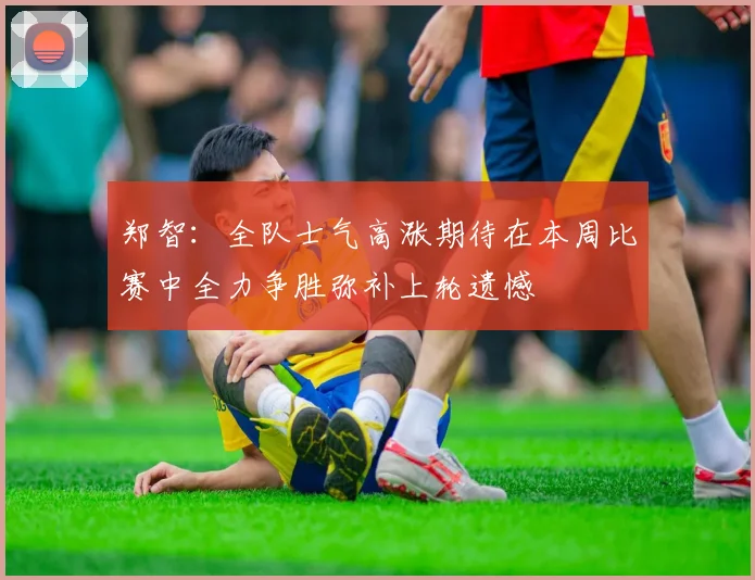 郑智：全队士气高涨期待在本周比赛中全力争胜弥补上轮遗憾