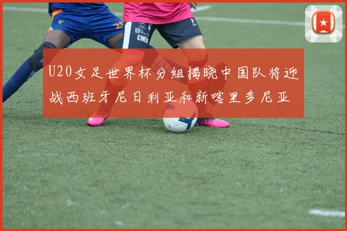 U20女足世界杯分组揭晓中国队将迎战西班牙尼日利亚和新喀里多尼亚