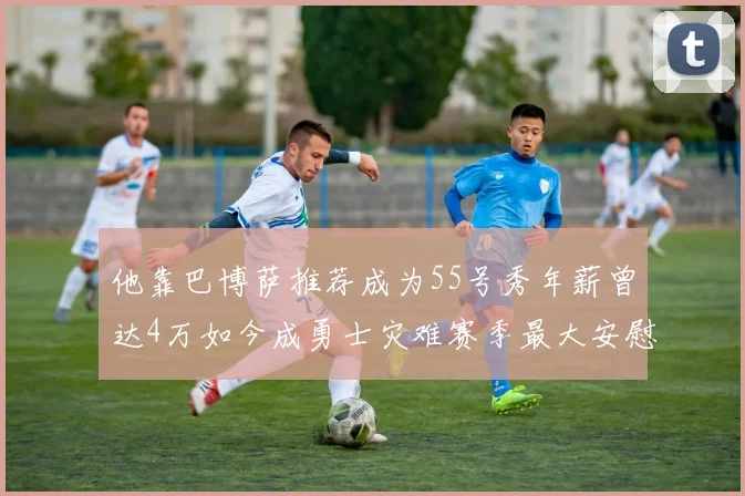 他靠巴博萨推荐成为55号秀年薪曾达4万如今成勇士灾难赛季最大安慰