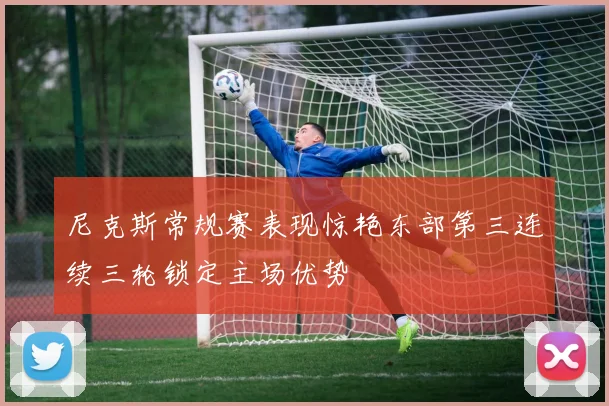 尼克斯常规赛表现惊艳东部第三连续三轮锁定主场优势
