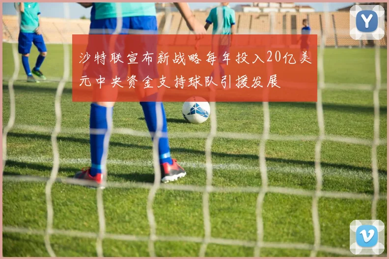 沙特联宣布新战略每年投入20亿美元中央资金支持球队引援发展