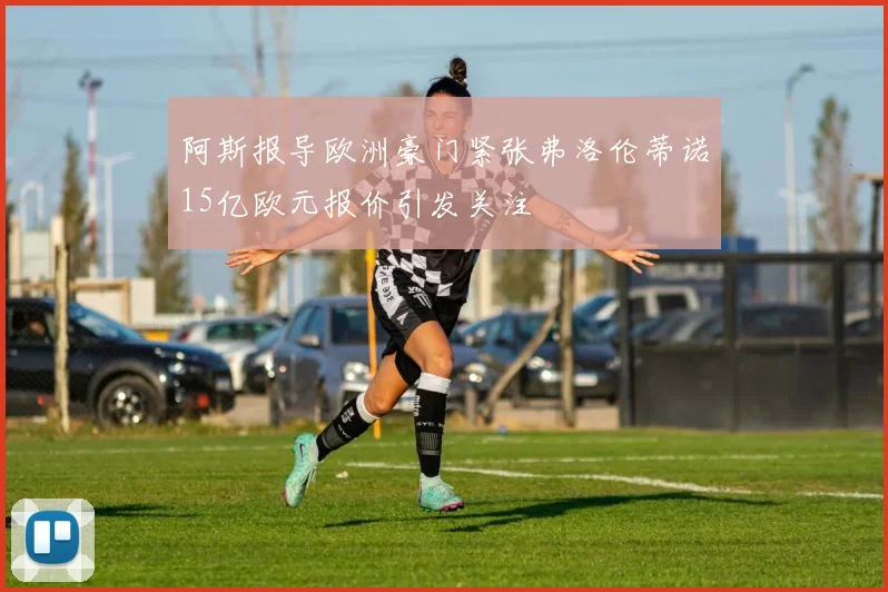 阿斯报导欧洲豪门紧张弗洛伦蒂诺15亿欧元报价引发关注