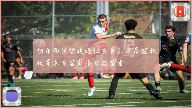 切尔西持续追逐拉克鲁瓦水晶宫积极寻求克雷斯韦尔接替者