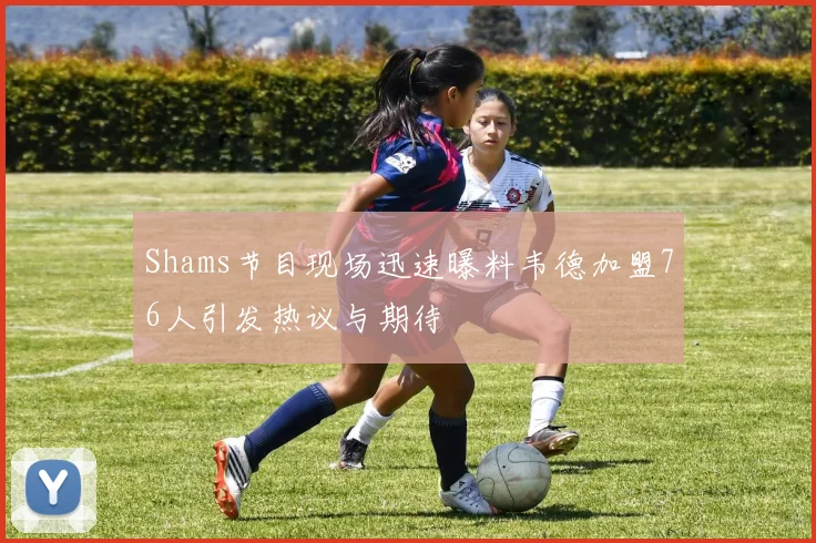 Shams节目现场迅速曝料韦德加盟76人引发热议与期待