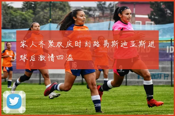 家人齐聚欢庆时刻路易斯迪亚斯进球后激情四溢