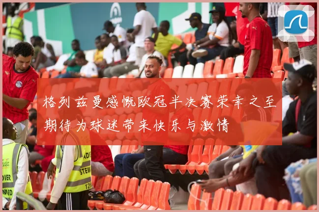 格列兹曼感慨欧冠半决赛荣幸之至期待为球迷带来快乐与激情