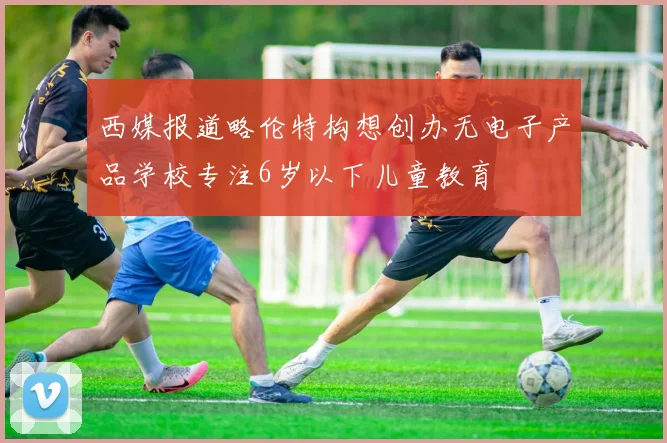 西媒报道略伦特构想创办无电子产品学校专注6岁以下儿童教育