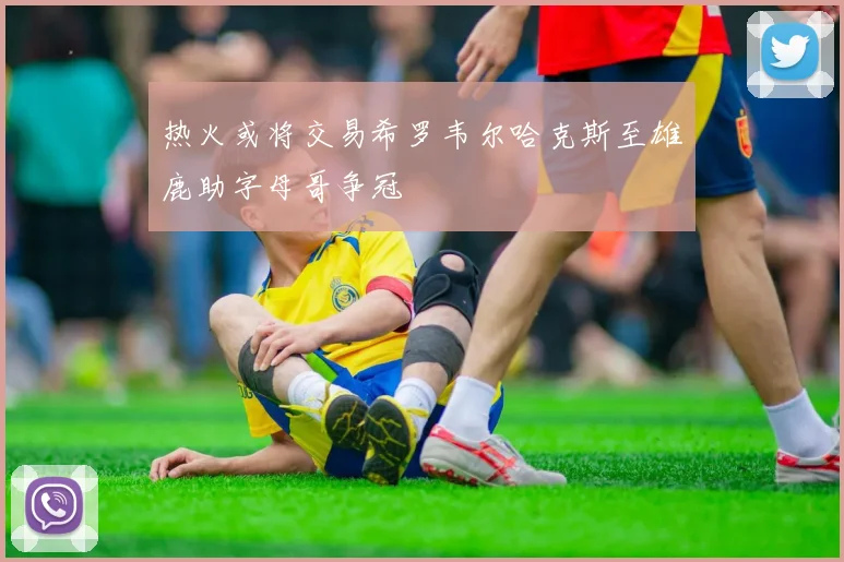 热火或将交易希罗韦尔哈克斯至雄鹿助字母哥争冠