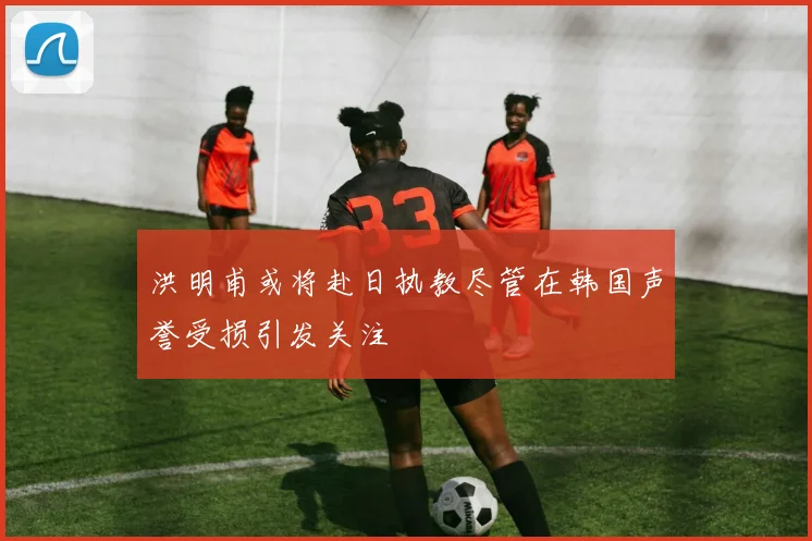 洪明甫或将赴日执教尽管在韩国声誉受损引发关注