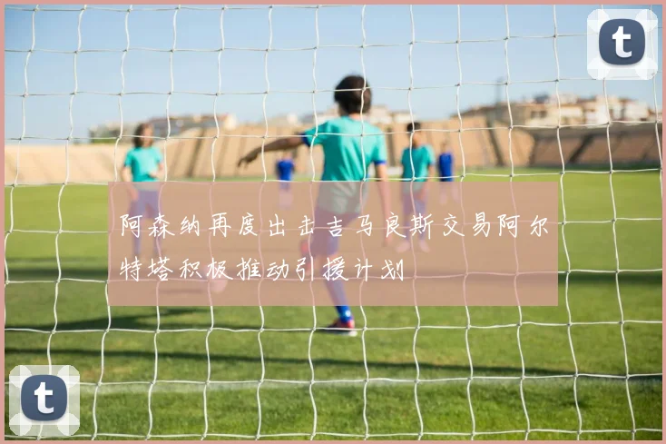 阿森纳再度出击吉马良斯交易阿尔特塔积极推动引援计划