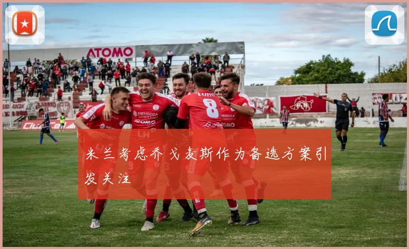 米兰考虑乔戈麦斯作为备选方案引发关注