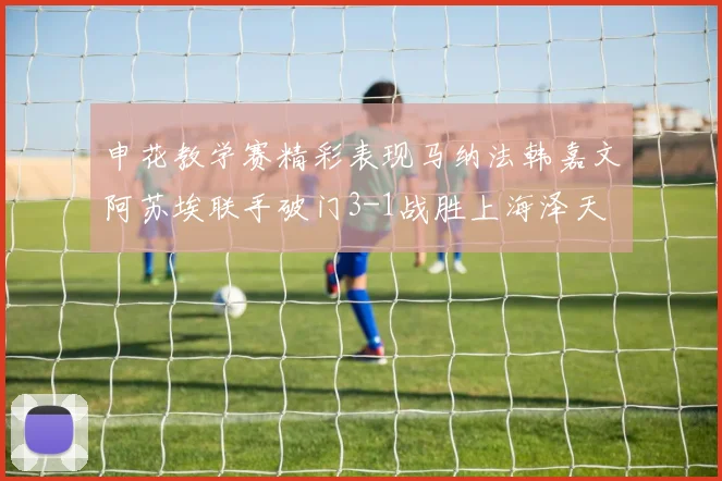 申花教学赛精彩表现马纳法韩嘉文阿苏埃联手破门3-1战胜上海泽天