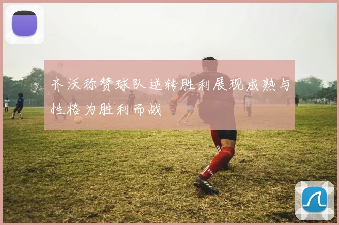 齐沃称赞球队逆转胜利展现成熟与性格为胜利而战